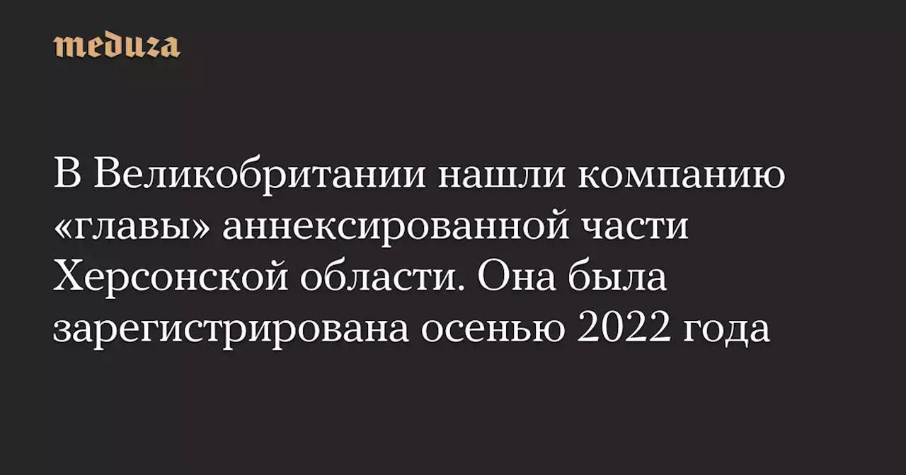 В Великобритании нашли компанию «главы» аннексированной части Херсонской области. Она была зарегистрирована осенью 2022 года — Meduza