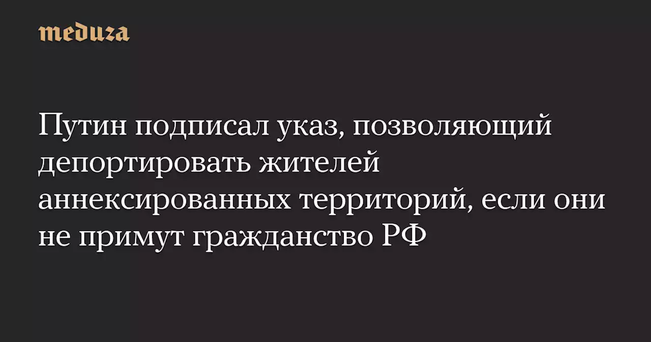 Путин подписал указ, позволяющий депортировать жителей аннексированных территорий, если они не примут гражданство РФ — Meduza