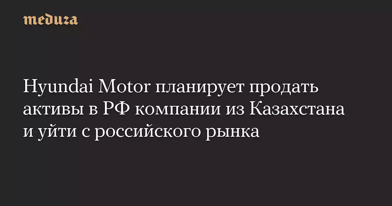 Hyundai Motor планирует продать активы в РФ компании из Казахстана и уйти с российского рынка — Meduza