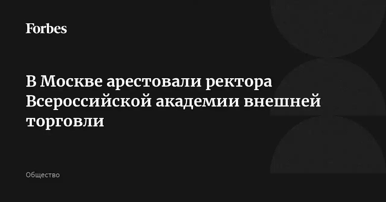 В Москве арестовали ректора Всероссийской академии внешней торговли