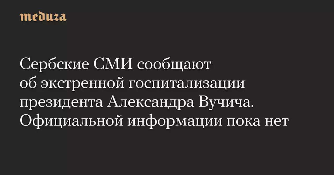 Сербские СМИ сообщают об экстренной госпитализации президента Александра Вучича. Официальной информации пока нет — Meduza