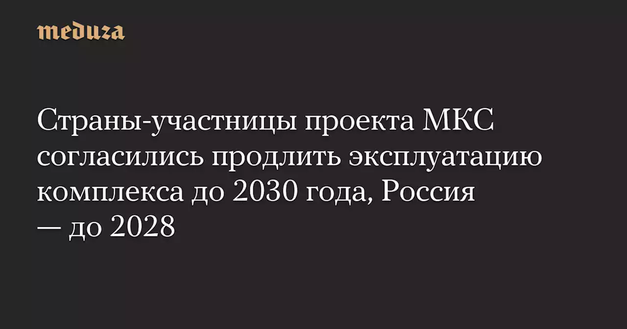 Страны-участницы проекта МКС согласились продлить эксплуатацию комплекса до 2030 года, Россия — до 2028 — Meduza