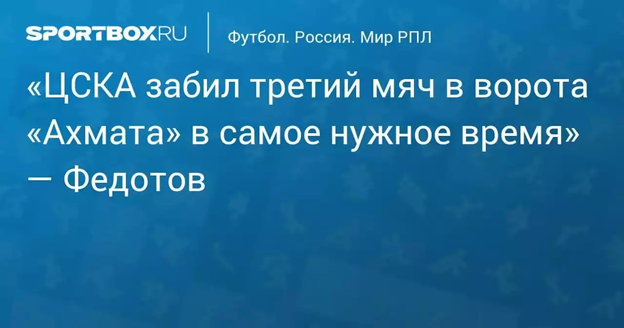 «ЦСКА забил третий мяч в ворота «Ахмата» в самое нужное время» — Федотов