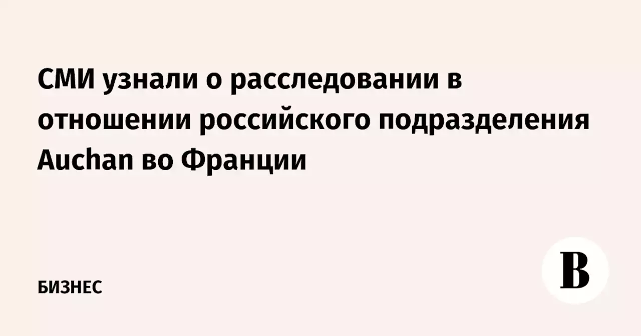 СМИ узнали о расследовании в отношении российского подразделения Auchan во Франции