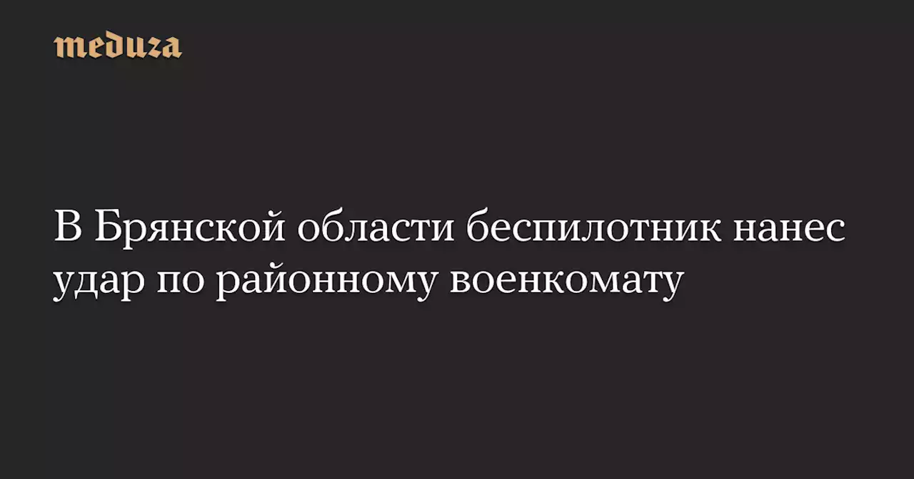 В Брянской области беспилотник нанес удар по районному военкомату — Meduza