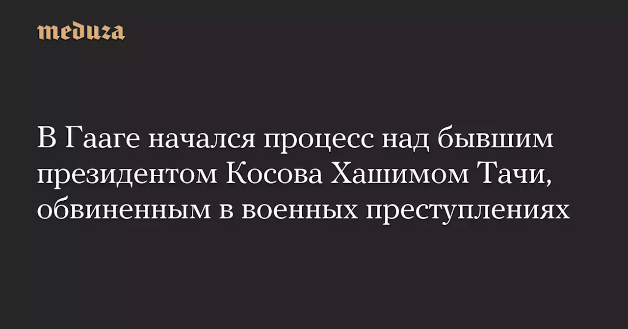 В Гааге начался процесс над бывшим президентом Косова Хашимом Тачи, обвиненным в военных преступлениях — Meduza