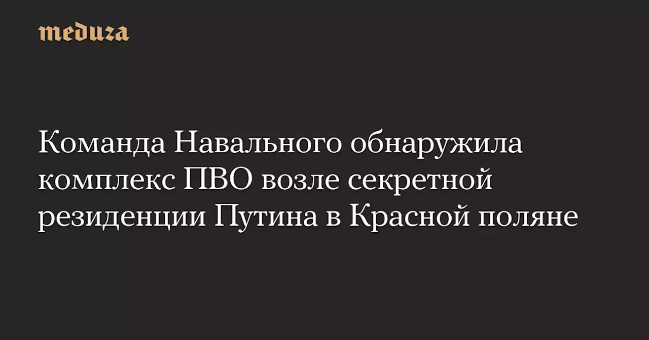 Команда Навального обнаружила комплекс ПВО возле секретной резиденции Путина в Красной поляне — Meduza