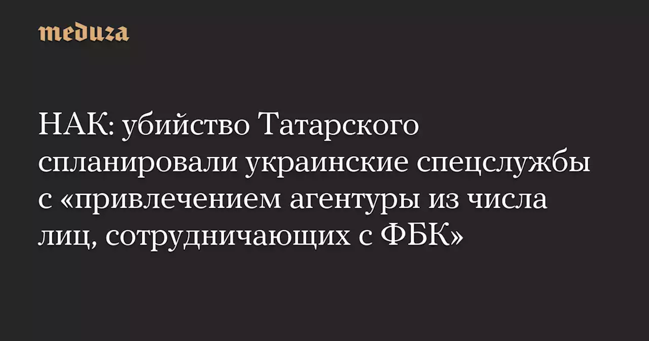 НАК: убийство Татарского спланировали украинские спецслужбы с «привлечением агентуры из числа лиц, сотрудничающих с ФБК» — Meduza