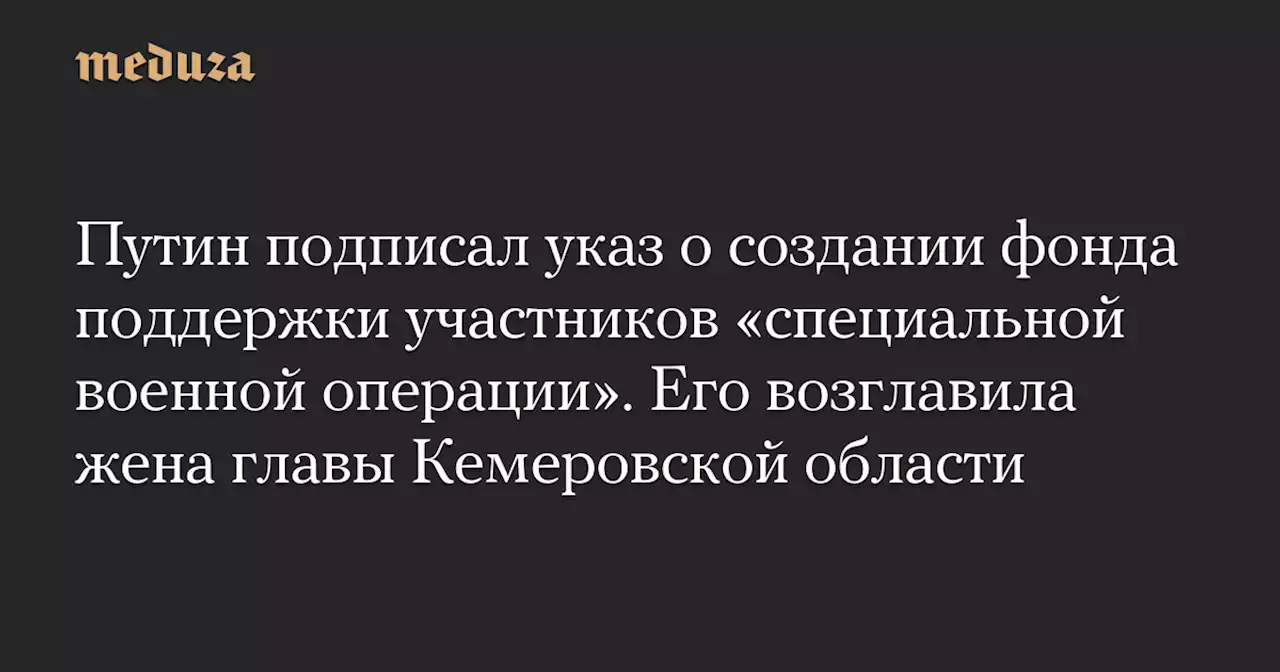 Путин подписал указ о создании фонда поддержки участников «специальной военной операции». Его возглавила жена главы Кемеровской области — Meduza