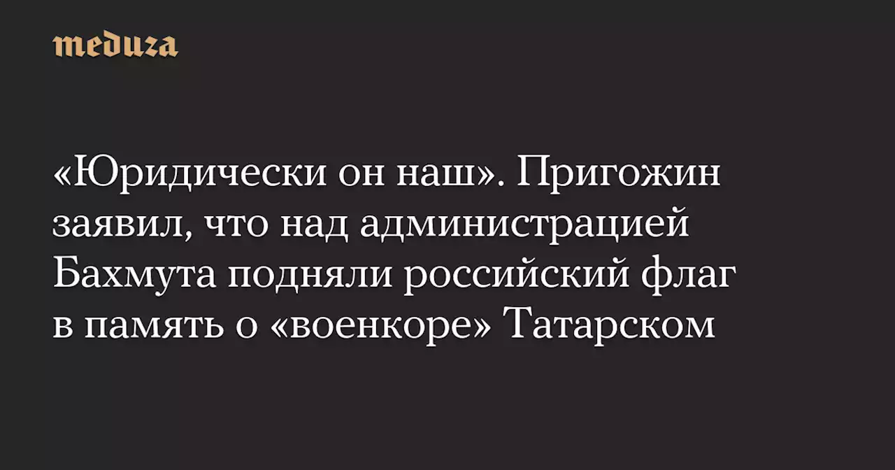 «Юридически он наш». Пригожин заявил, что над администрацией Бахмута подняли российский флаг в память о «военкоре» Татарском — Meduza