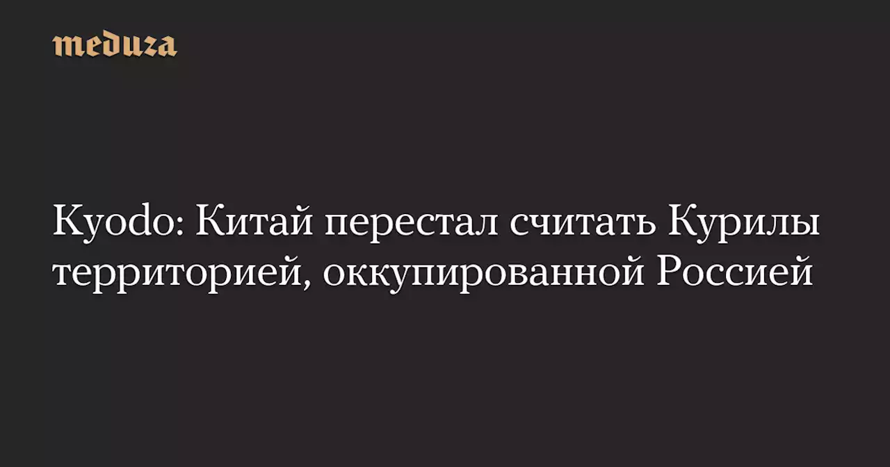 Kyodo: Китай перестал считать Курилы территорией, оккупированной Россией — Meduza