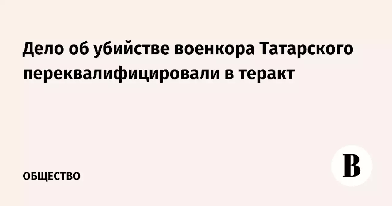 Дело об убийстве военкора Татарского переквалифицировали в теракт