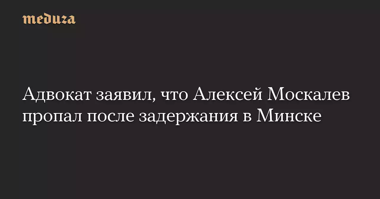 Адвокат заявил, что Алексей Москалев пропал после задержания в Минске — Meduza