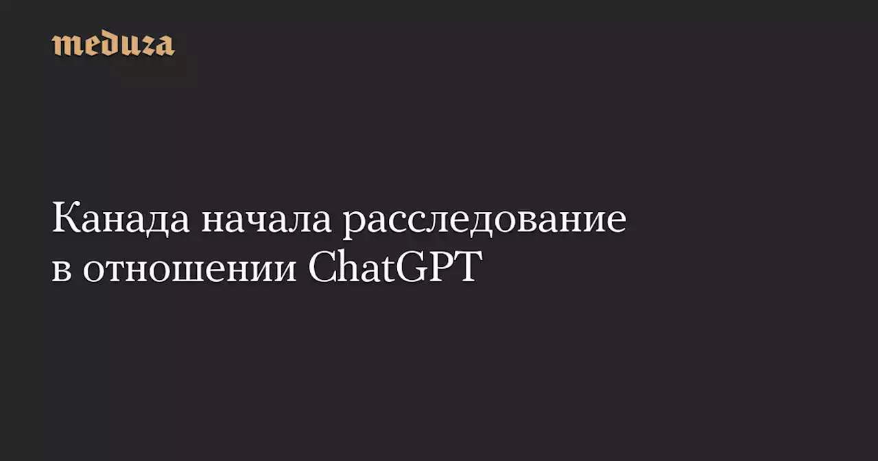 Канада начала расследование в отношении ChatGPT — Meduza