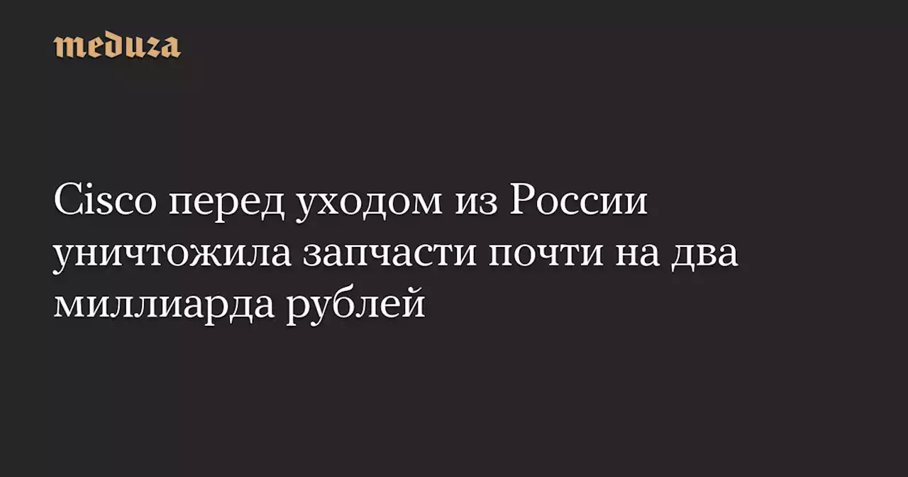 Cisco перед уходом из России уничтожила запчасти почти на два миллиарда рублей — Meduza