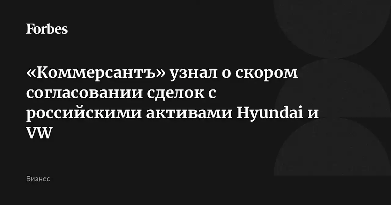 «Коммерсантъ» узнал о скором согласовании сделок с российскими активами Hyundai и VW