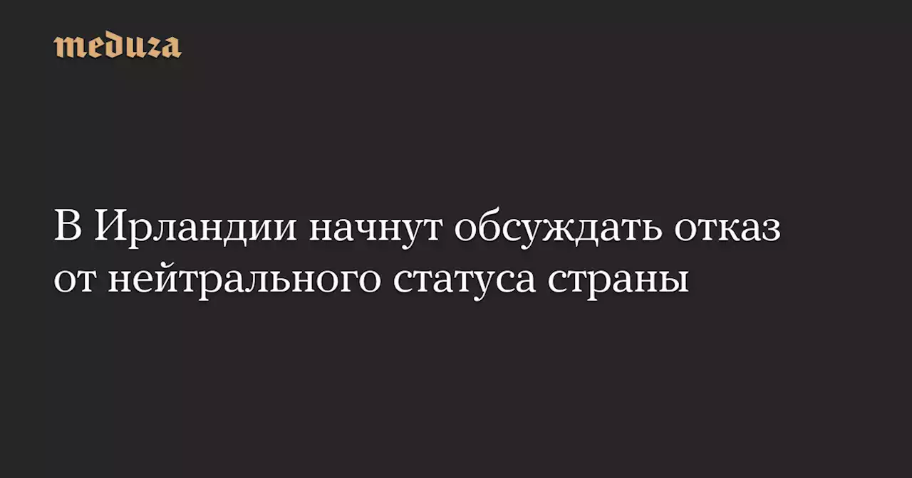 В Ирландии начнут обсуждать отказ от нейтрального статуса страны — Meduza