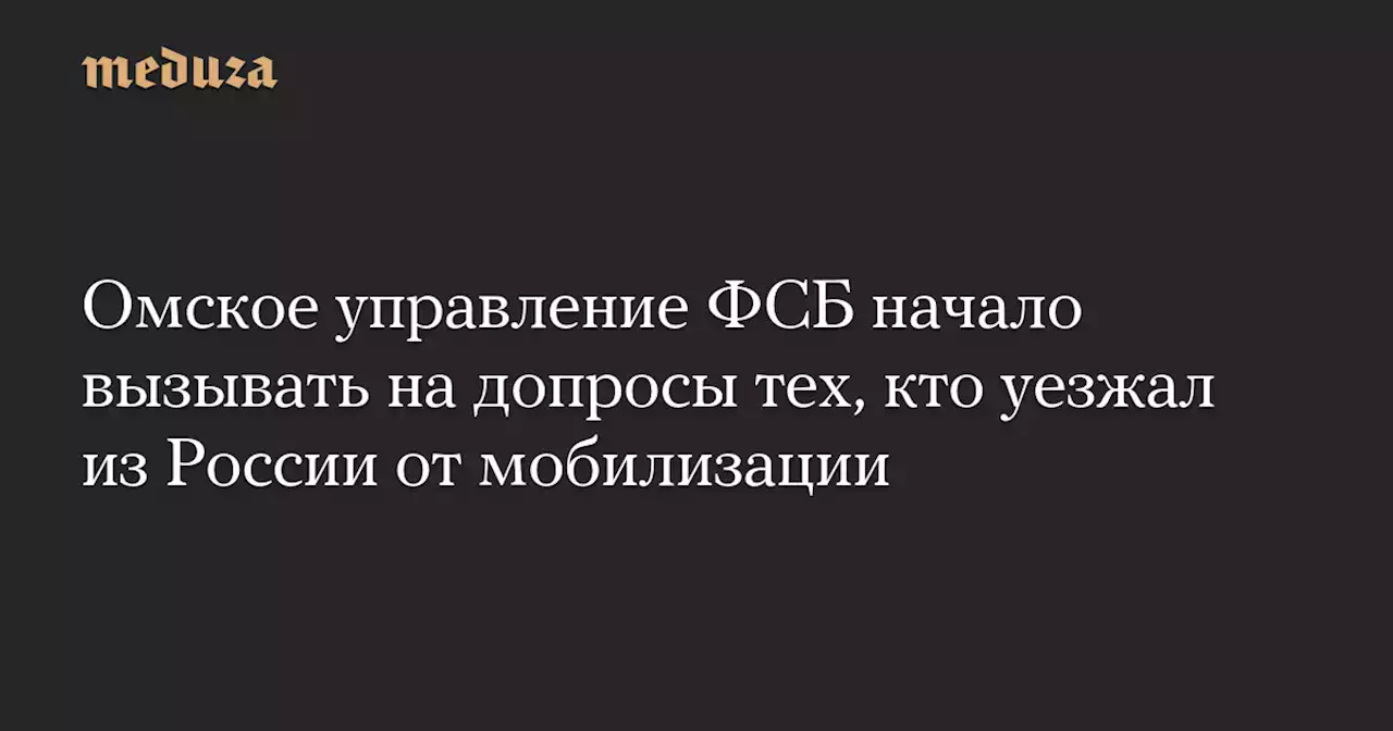 Омское управление ФСБ начало вызывать на допросы тех, кто уезжал из России от мобилизации — Meduza