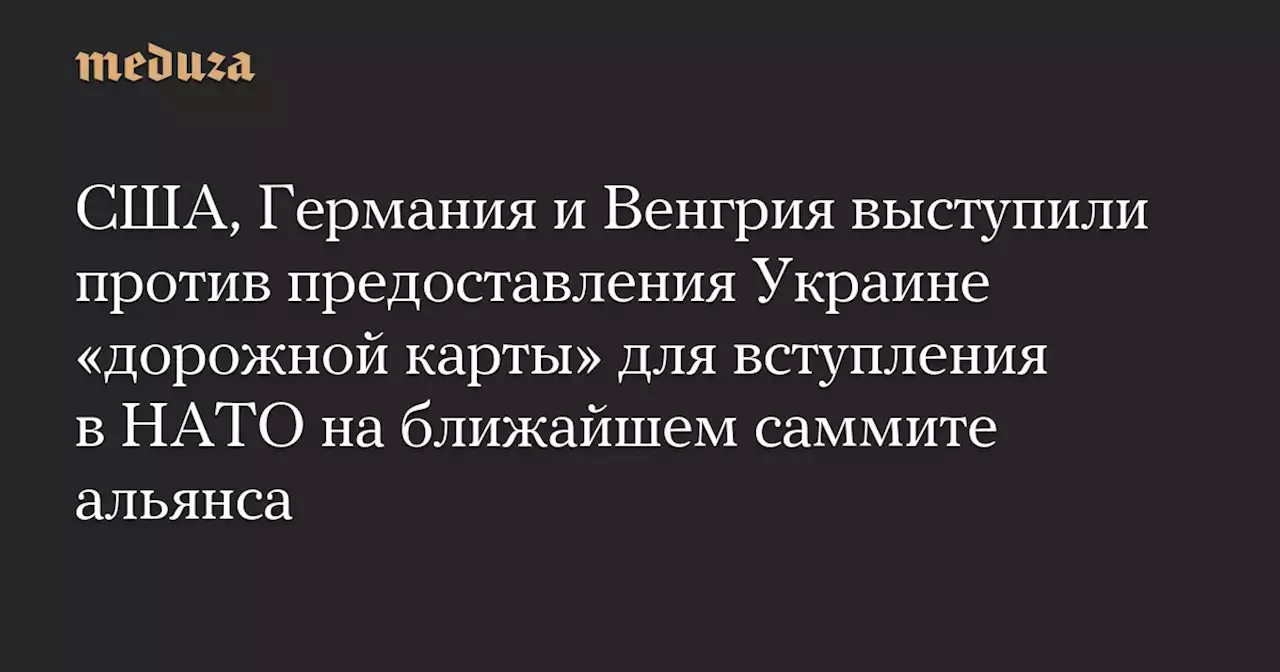 США, Германия и Венгрия выступили против предоставления Украине «дорожной карты» для вступления в НАТО на ближайшем саммите альянса — Meduza