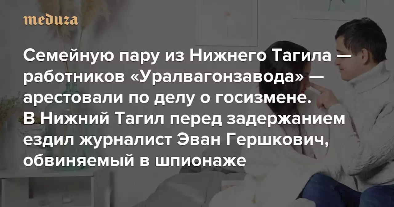 Семейную пару из Нижнего Тагила — работников «Уралвагонзавода» — арестовали по делу о госизмене В Нижний Тагил перед задержанием ездил журналист Эван Гершкович, обвиняемый в шпионаже — Meduza