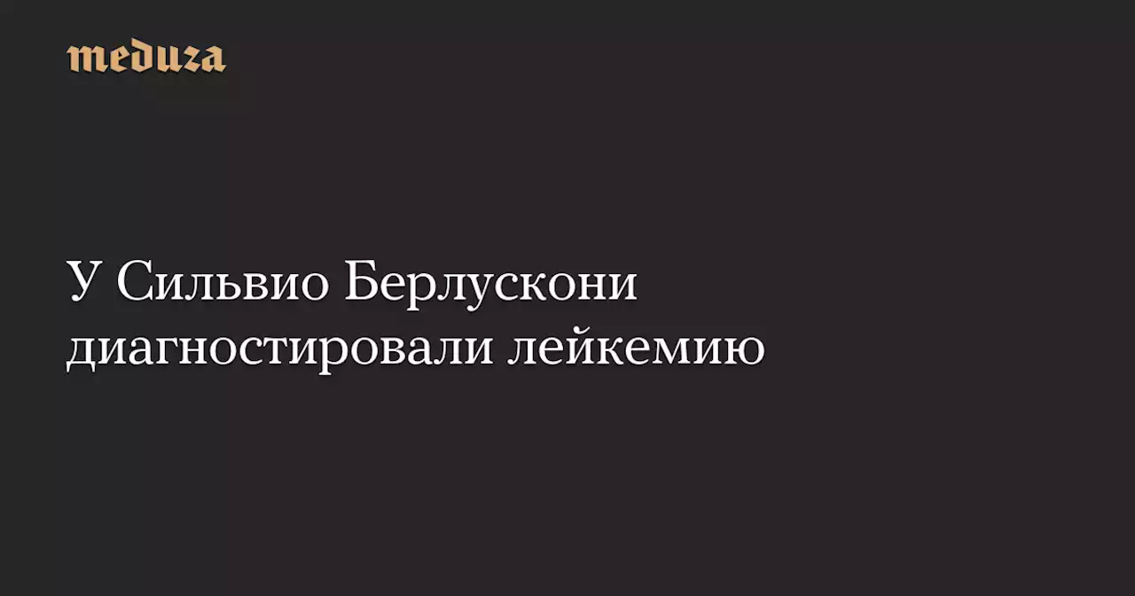 У Сильвио Берлускони диагностировали лейкемию — Meduza