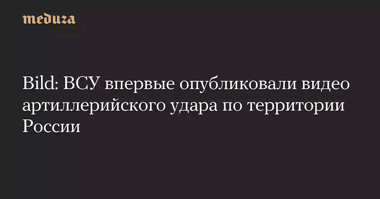 Bild: ВСУ впервые опубликовали видео артиллерийского удара по территории России — Meduza