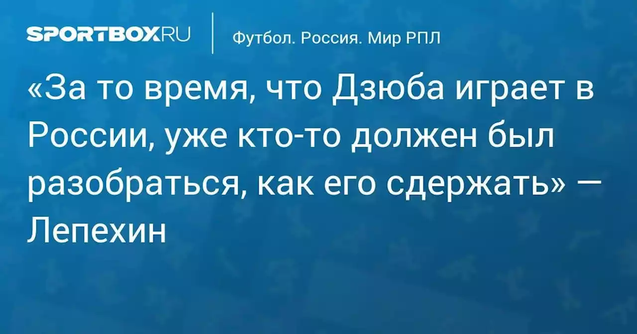 «За то время, что Дзюба играет в России, уже кто-то должен был разобраться, как его сдержать» — Лепехин