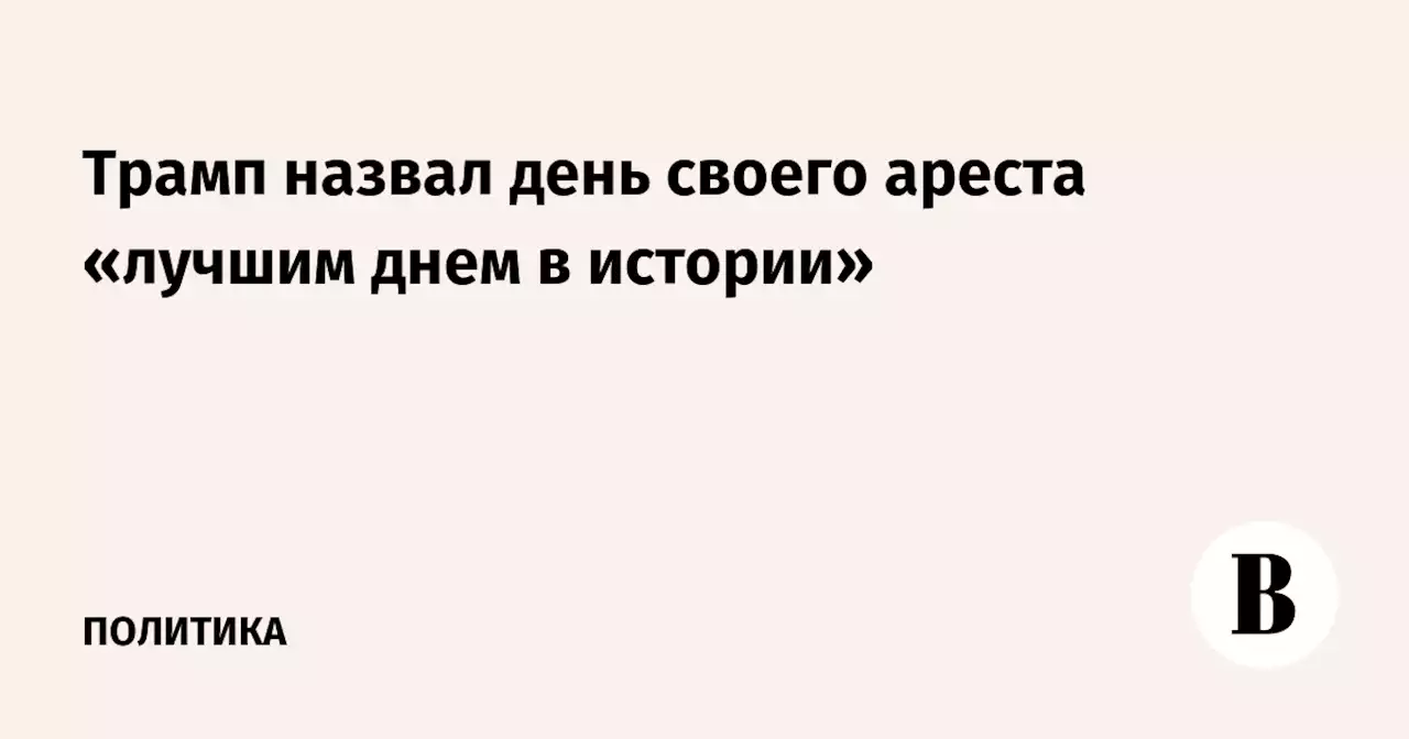 Трамп назвал день своего ареста «лучшим днем в истории»