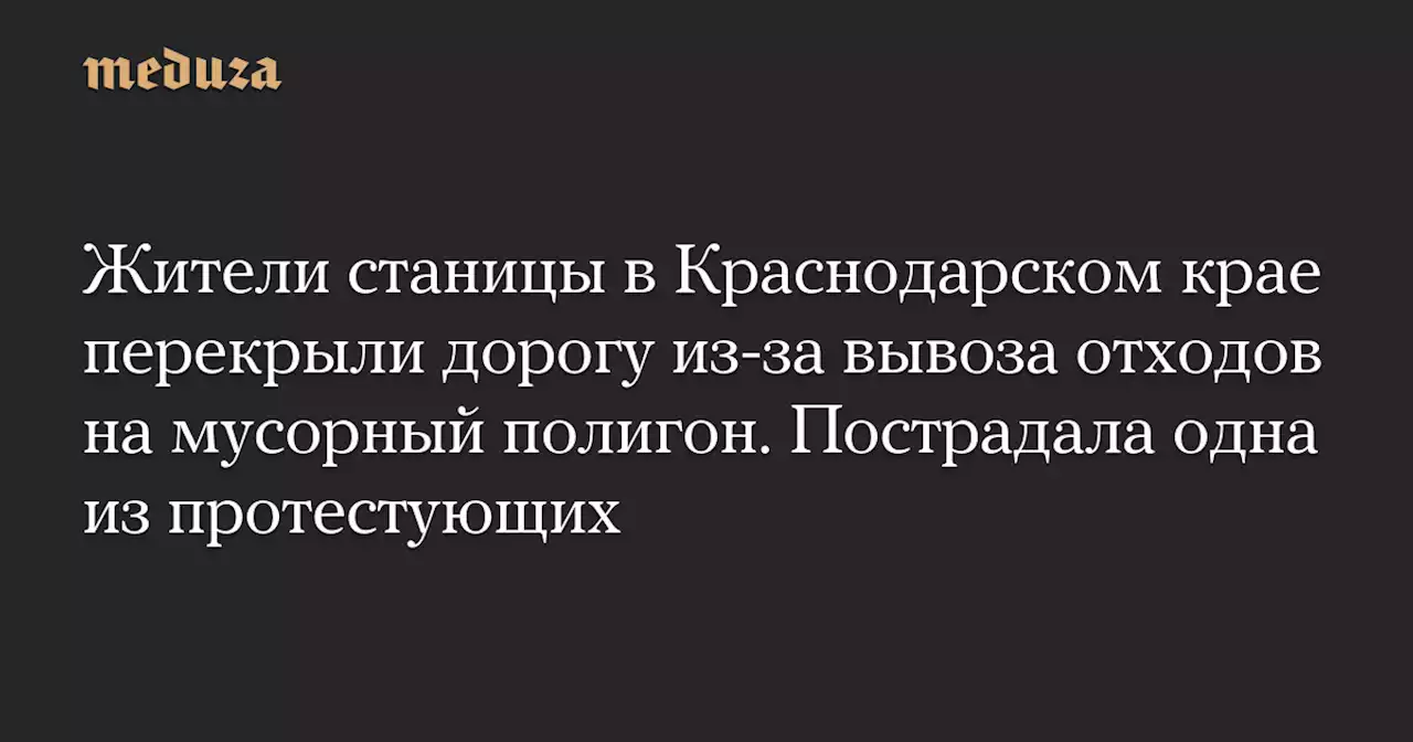 Жители станицы в Краснодарском крае перекрыли дорогу из-за вывоза отходов на мусорный полигон. Пострадала одна из протестующих — Meduza