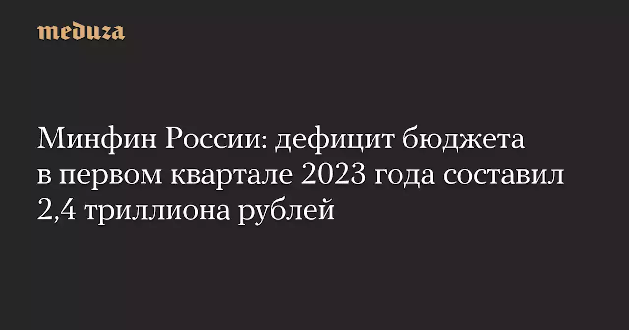 Минфин России: дефицит бюджета в первом квартале 2023 года составил 2,4 триллиона рублей — Meduza