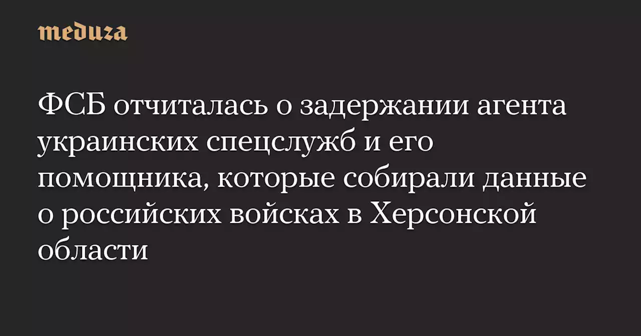 ФСБ отчиталась о задержании агента украинских спецслужб и его помощника, которые собирали данные о российских войсках в Херсонской области — Meduza