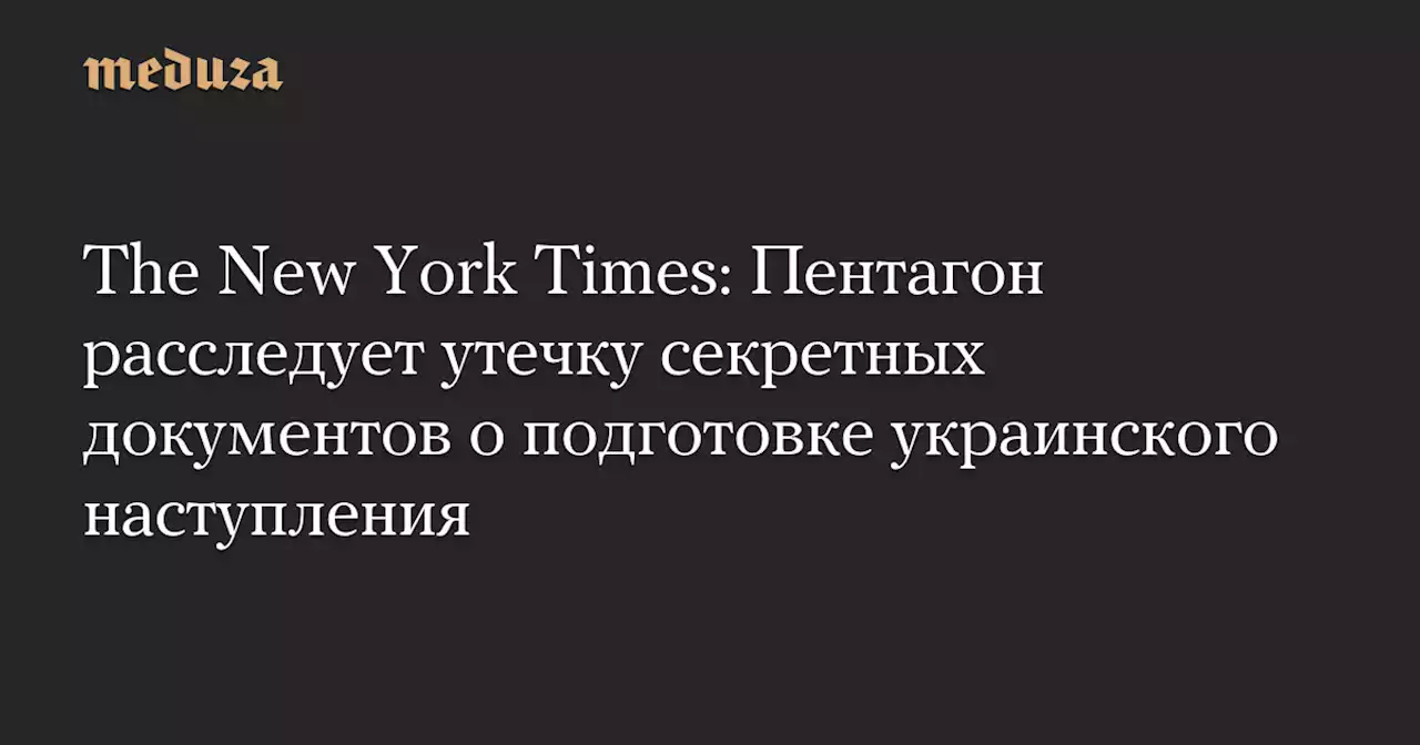 The New York Times: Пентагон расследует утечку секретных документов о подготовке украинского наступления — Meduza