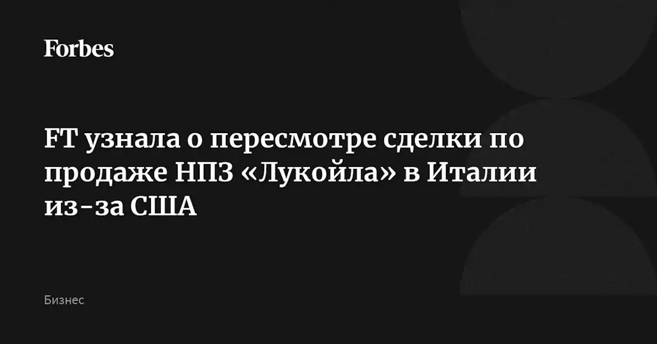 FT узнала о пересмотре сделки по продаже НПЗ «Лукойла» в Италии из-за США