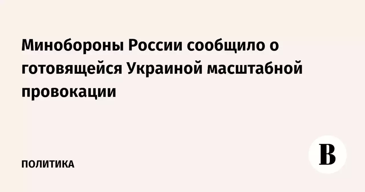 Минобороны России сообщило о готовящейся Украиной масштабной провокации