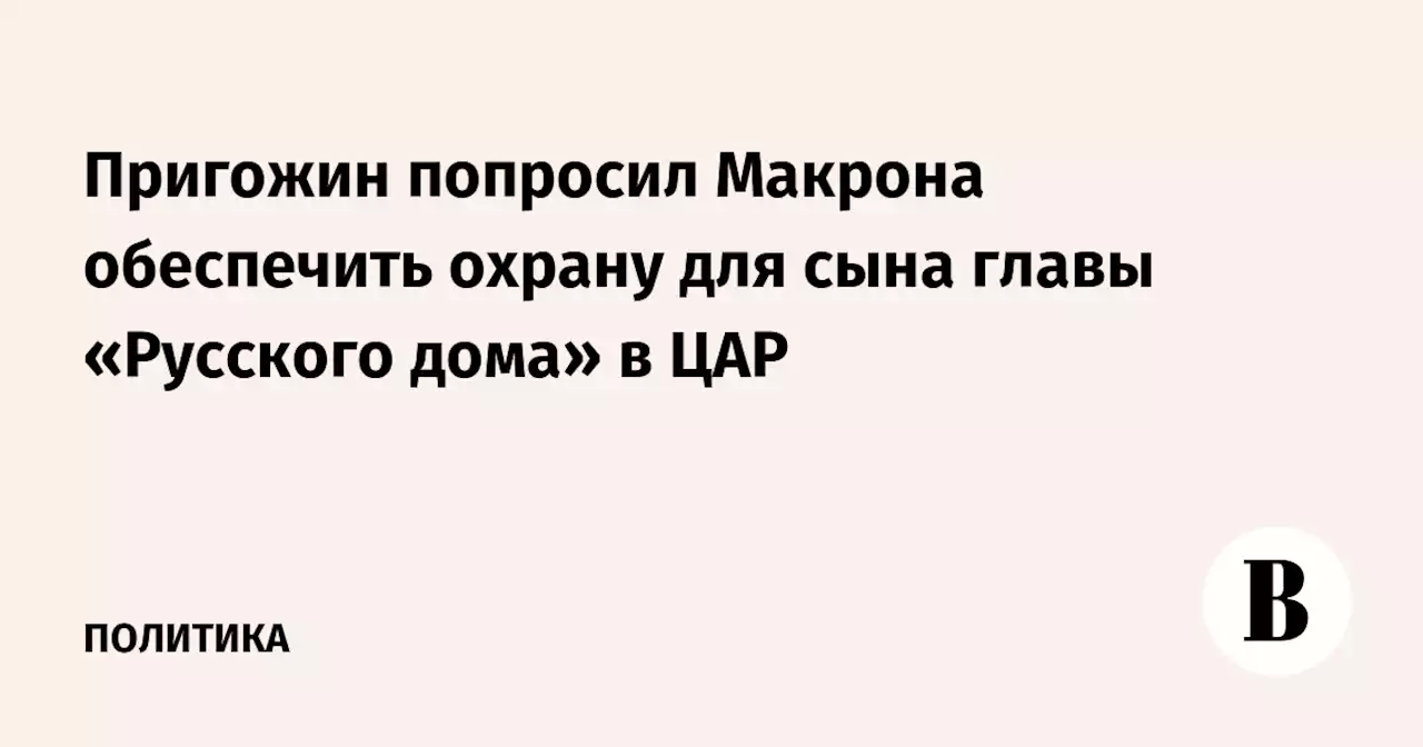 Пригожин попросил Макрона обеспечить охрану для сына главы «Русского дома» в ЦАР