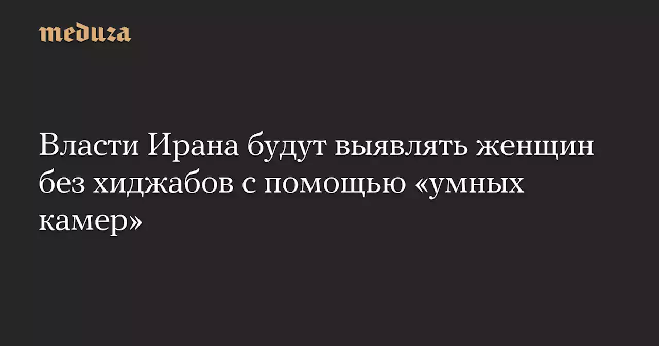 Власти Ирана будут выявлять женщин без хиджабов с помощью «умных камер» — Meduza