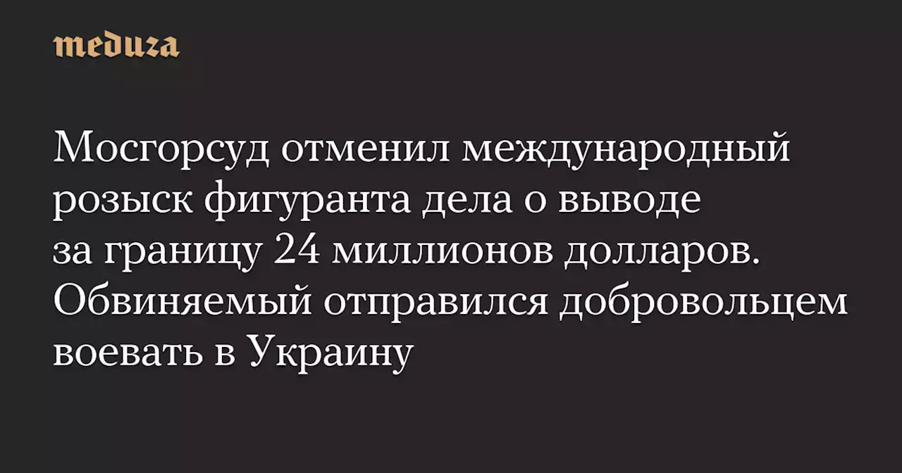 Мосгорсуд отменил международный розыск фигуранта дела о выводе за границу 24 миллионов долларов. Обвиняемый отправился добровольцем воевать в Украину — Meduza