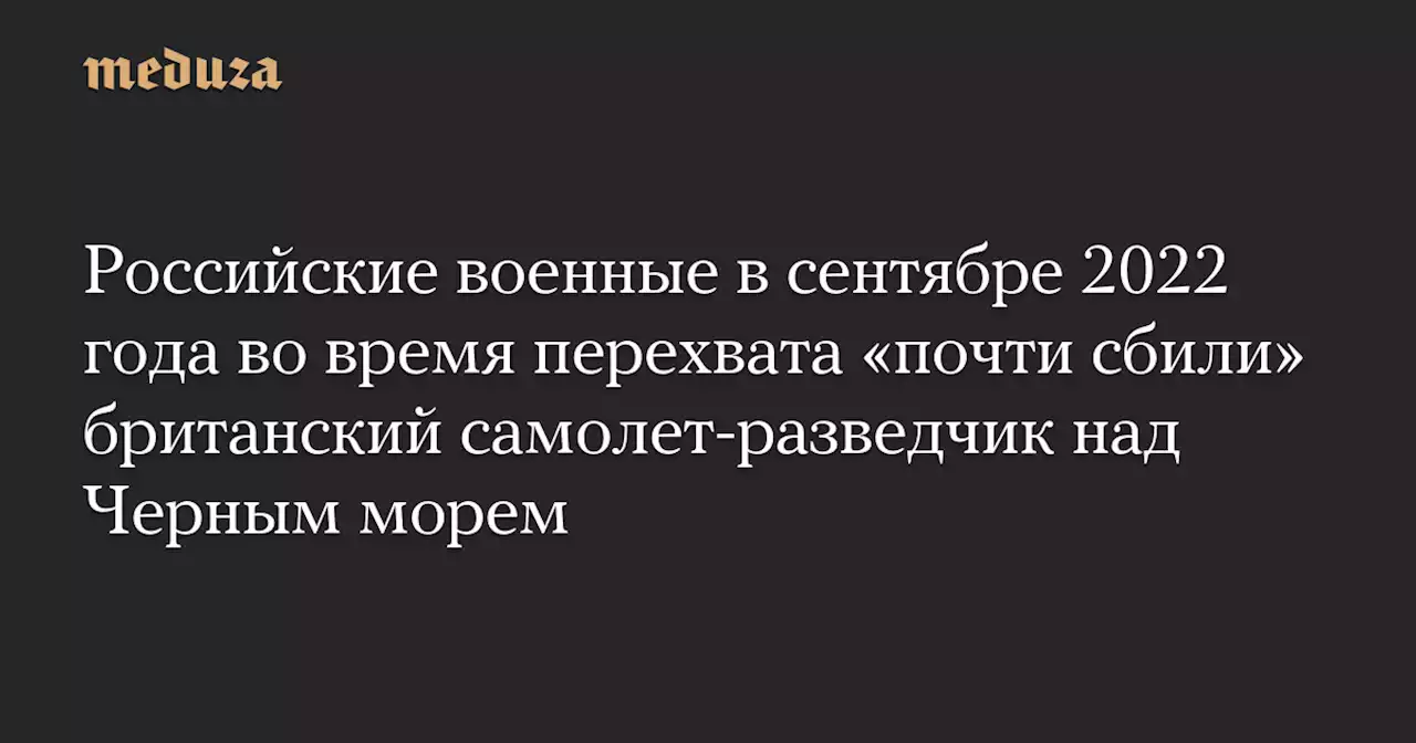 Российские военные в сентябре 2022 года во время перехвата «почти сбили» британский самолет-разведчик над Черным морем — Meduza