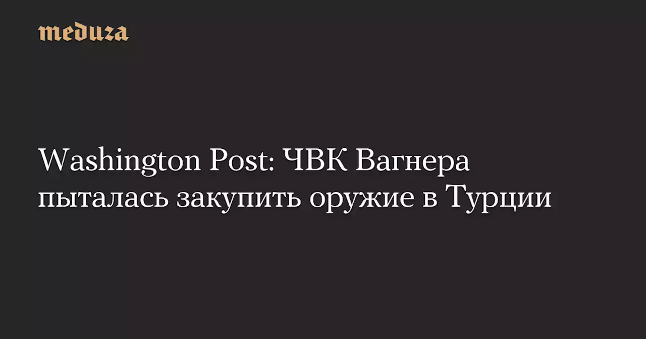 Washington Post: ЧВК Вагнера пыталась закупить оружие в Турции — Meduza