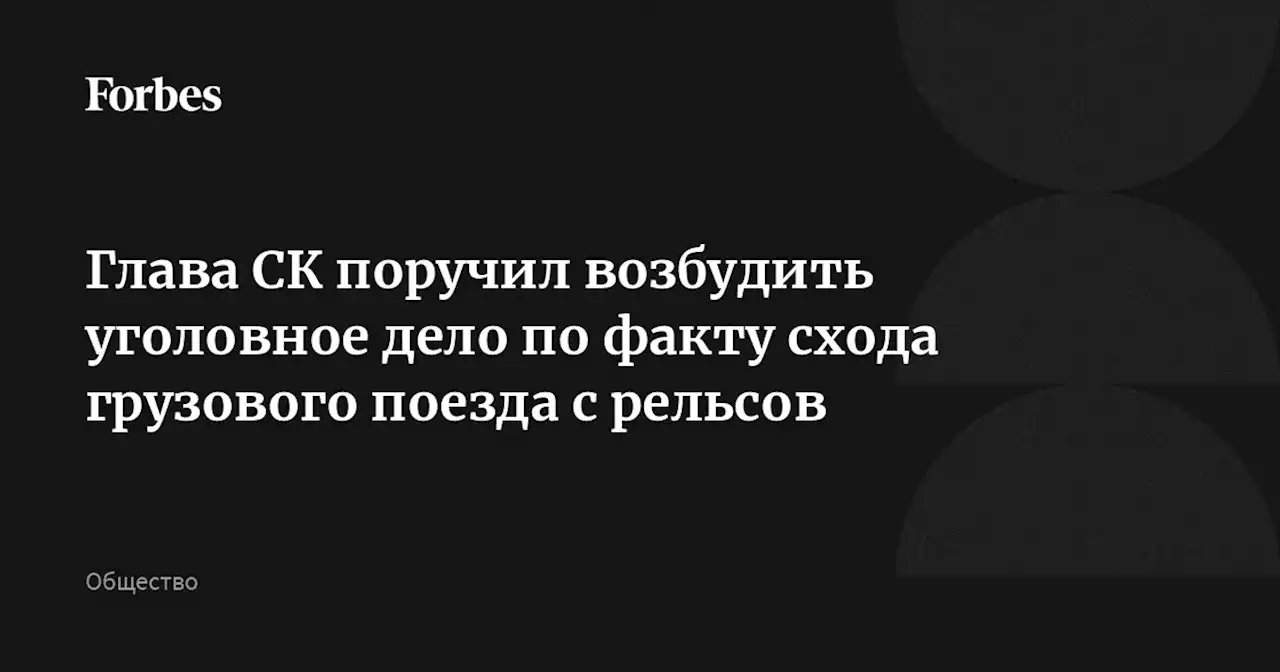 Глава СК поручил возбудить уголовное дело по факту схода грузового поезда с рельсов