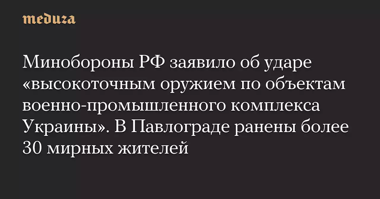 Минобороны РФ заявило об ударе «высокоточным оружием по объектам военно-промышленного комплекса Украины». В Павлограде ранены более 30 мирных жителей — Meduza