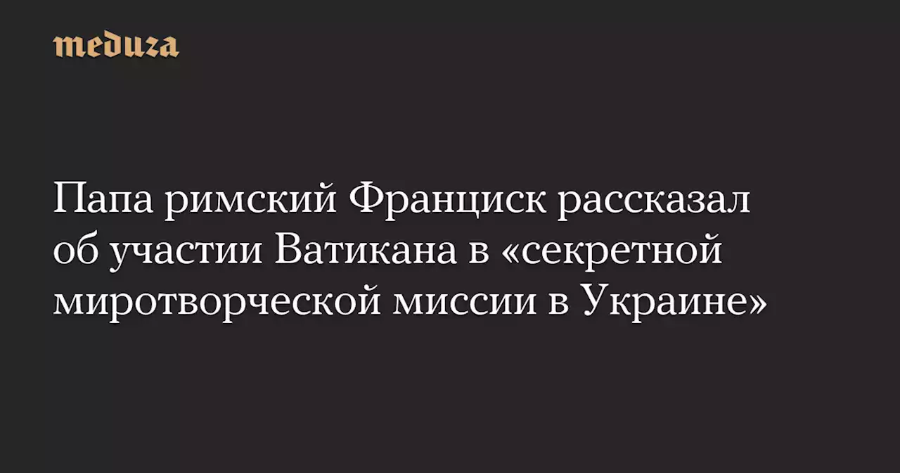 Папа римский Франциск рассказал об участии Ватикана в «секретной миротворческой миссии в Украине» — Meduza