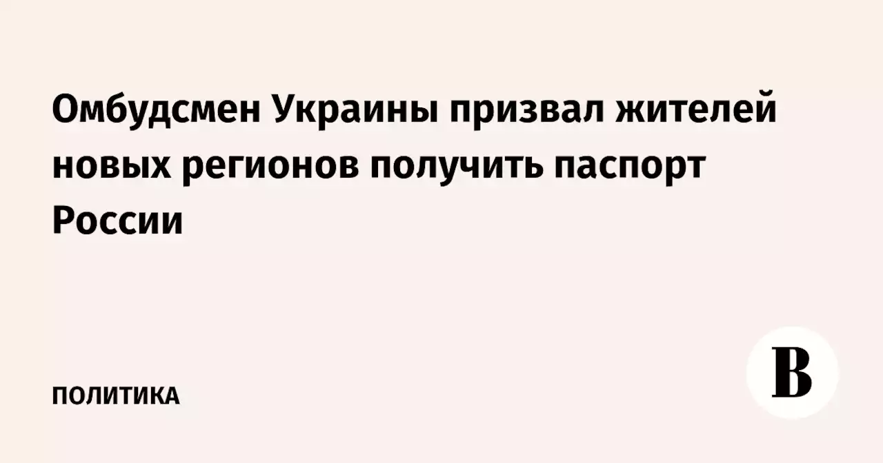 Омбудсмен Украины призвал жителей новых регионов получить паспорт России