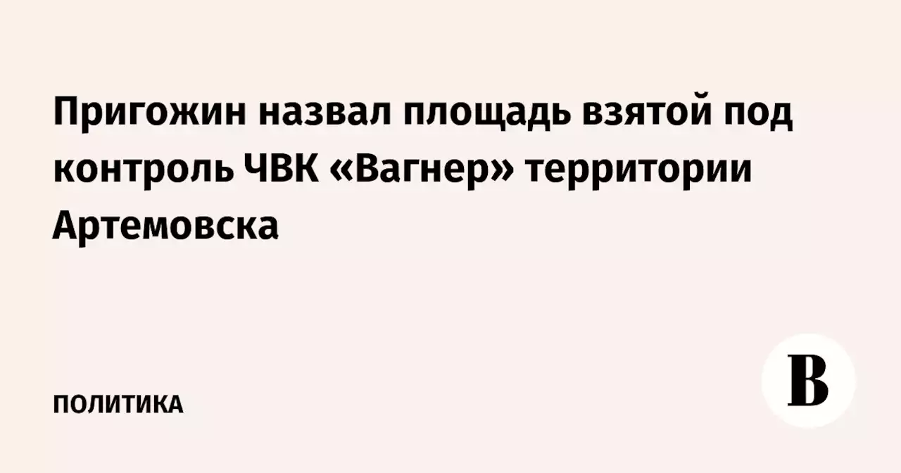 Пригожин назвал площадь взятой под контроль ЧВК «Вагнер» территории Артемовска