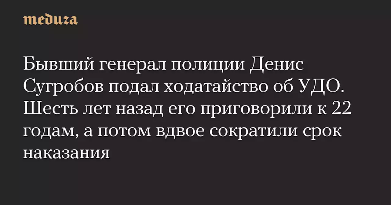 Бывший генерал полиции Денис Сугробов подал ходатайство об УДО. Шесть лет назад его приговорили к 22 годам, а потом вдвое сократили срок наказания — Meduza