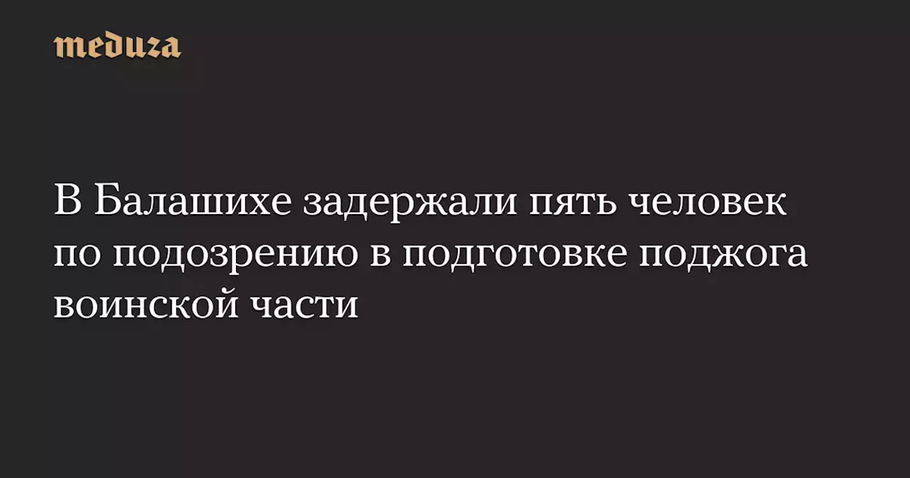 В Балашихе задержали пять человек по подозрению в подготовке поджога воинской части — Meduza