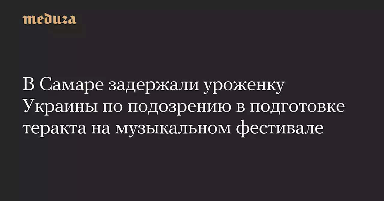 В Самаре задержали уроженку Украины по подозрению в подготовке теракта на музыкальном фестивале — Meduza