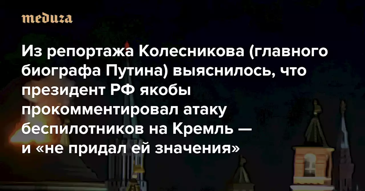 Из репортажа Колесникова (главного биографа Путина) выяснилось, что президент РФ якобы прокомментировал атаку беспилотников на Кремль — и «не придал ей значения» «Ничего в этом дроне особенного» — Meduza