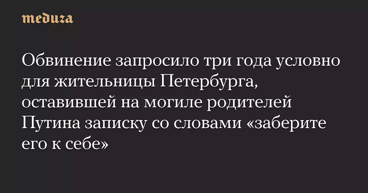 Обвинение запросило три года условно для жительницы Петербурга, оставившей на могиле родителей Путина записку со словами «заберите его к себе» — Meduza