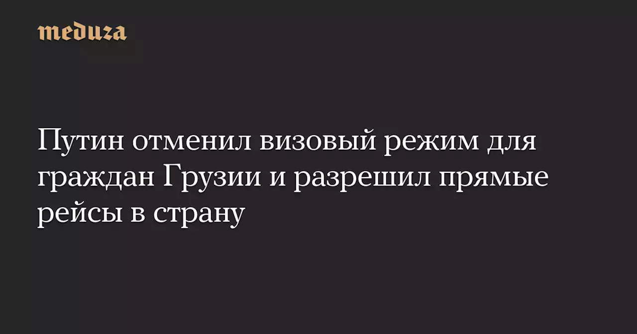 Путин отменил визовый режим для граждан Грузии и разрешил прямые рейсы в страну — Meduza